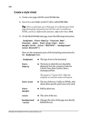 Download other Visibooks for free at www.visibooks.com
112
Create a style sheet
1. Create a newpage withfile name format.css.
2. Save it in a newfolder on the C: drive calledCSS Site.
Tip: This is a style sheet, not a Web page. It’s a file that gives Web
pages formatting instructions, but isn’t ever seen. It contains no
HTML, and has a different file extension: .css rather than .html.
3. On the blankformat.css page,insert the following instruction:
.bodytext {font-family:Courier New,
Courier, mono; font-size:11pt; font-
weight:bold; color:”#ff0000”; background-
color:#ccccff”}
Here are the component parts of the formatting instructions for
the .bodytext style:
.bodytext  The type of text tobe formatted.
font-
family
 The fonts in whichthe text shouldbe
displayed. First the computer looks for
Courier New,then Courier,then a
monospacedfont.
The quotes in “Courier New” allow the
computer to read font names with spaces.
font-size  The size of the text. Unlike in HTML,style
sheets allowspecific point sizes tobe used.
font-
weight
 Boldor plain text.
color  The color of the text.
background
-color
 Changes the color of the page area directly
behindthe text.
 