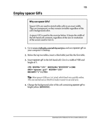 Download other Visibooks for free at www.visibooks.com
135
Employ spacer GIFs
1. Gotowww.visibooks.com/advlayout/pics andsave spacer.gif on
your computer’s Desktop.
2. Belowthe toptwotables,insert a thirdtable just like the first table.
3. Insert spacer.gif in the left-handcell. Give it a widthof 100 and
height of 1.
TD WIDTH=10% BGCOLOR=#000099IMG
SRC=spacer.gif WIDTH=100
HEIGHT=1/TD
Tip: Most spacer GIFs are 1x1 pixel, which load very quickly online.
This one started out as 50x50 to make it easier to see and save.
4. Change the backgroundcolor of the cell containing spacer.gif to
bright yellow(#ffff00).
Why use spacer GIFs?
Spacer GIFs are usedtostretchtable cells toan exact width.
Theyare transparent,sotheyremain invisible regardless of the
cell’s backgroundcolor.
Aspacer GIF is usedin the exercise below. It keeps the widthof
the left-handcell constant,regardless of the size or resolution
of the screen usedtoviewit.
 