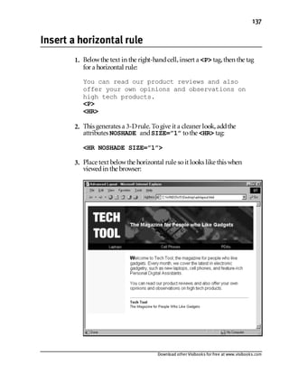 Download other Visibooks for free at www.visibooks.com
137
Insert a horizontal rule
1. Belowthe text in the right-handcell,insert a P tag,then the tag
for a horizontal rule:
You can read our product reviews and also
offer your own opinions and observations on
high tech products.
P
HR
2. This generates a 3-Drule. Togive it a cleaner look,addthe
attributes NOSHADE andSIZE=”1” tothe HR tag:
HR NOSHADE SIZE=”1”
3. Place text belowthe horizontal rule soit looks like this when
viewedin the browser:
 