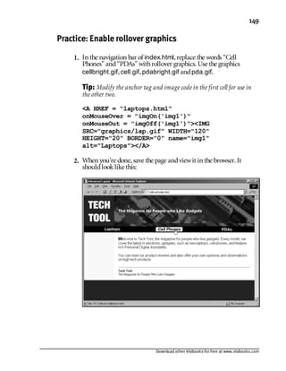 Download other Visibooks for free at www.visibooks.com
149
Practice: Enable rollover graphics
1. In the navigation bar of index.html,replace the words “Cell
Phones” and“PDAs” withrollover graphics. Use the graphics
cellbright.gif,cell.gif,pdabright.gif andpda.gif.
Tip: Modify the anchor tag and image code in the first cell for use in
the other two.
A HREF = laptops.html
onMouseOver = imgOn('img1')
onMouseOut = imgOff('img1')IMG
SRC=graphics/lap.gif WIDTH=120
HEIGHT=20 BORDER=0 name=img1
alt=Laptops/A
2. When you’re done,save the page andviewit in the browser. It
shouldlooklike this:
 
