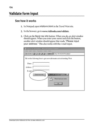 Download other Visibooks for free at www.visibooks.com
154
Validate form input
See how it works
1. In Notepad,open infoform.html in the Travel West site.
2. In the browser,gotowww.visibooks.com/validate.
3. Clickon the Send me info button. When you do,an alert window
shouldappear. When you enter your name andclickthe button,
another alert windowshouldappear that reads,“Please input
your address.” This alsoworks withthe e-mail input.
 