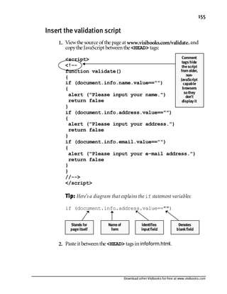 Download other Visibooks for free at www.visibooks.com
155
Insert the validation script
1. Viewthe source of the page at www.visibooks.com/validate,and
copythe JavaScript between the HEAD tags:
script
!--
function validate()
{
if (document.info.name.value==)
{
alert (Please input your name.)
return false
}
if (document.info.address.value==)
{
alert (Please input your address.)
return false
}
if (document.info.email.value==)
{
alert (Please input your e-mail address.)
return false
}
}
//--
/script
Tip:Here’s a diagram that explains the if statement variables:

if (document.info.address.value==)
2. Paste it between the HEAD tags in infoform.html.
Comment
tags hide
thescript
fromolder,
non-
JavaScript
capable
browsers
sothey
don’t
display it
Stands for
pageitself
Nameof
form
Identifies
inputfield
Denotes
blankfield
 