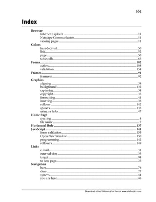 Download other Visibooks for free at www.visibooks.com
165
Index
Browser
Internet Explorer .................................................................................................11
Netscape Communicator....................................................................................11
viewing pages .......................................................................................................11
Colors
hexadecimal..........................................................................................................50
link.........................................................................................................................52
page.......................................................................................................................50
table cells...............................................................................................................65
Forms..............................................................................................................................102
action...................................................................................................................108
validation............................................................................................................154
Frames..............................................................................................................................91
frameset ................................................................................................................92
Graphics
aligning .................................................................................................................38
background........................................................................................................132
capturing...............................................................................................................34
copyright...............................................................................................................35
formatting.............................................................................................................41
inserting ................................................................................................................36
rollover................................................................................................................142
spacers.................................................................................................................135
using as links ........................................................................................................47
Home Page
creating ...................................................................................................................4
file name .................................................................................................................7
Horizontal Rule............................................................................................................137
JavaScript.......................................................................................................................141
form validation..................................................................................................155
Open New Window...........................................................................................150
programming.....................................................................................................142
rollovers..............................................................................................................149
Links
e-mail....................................................................................................................31
external sites .........................................................................................................33
target .....................................................................................................................94
to new page...........................................................................................................25
Navigation
bars........................................................................................................................76
clues.......................................................................................................................27
system....................................................................................................................44
you are here..........................................................................................................46
 