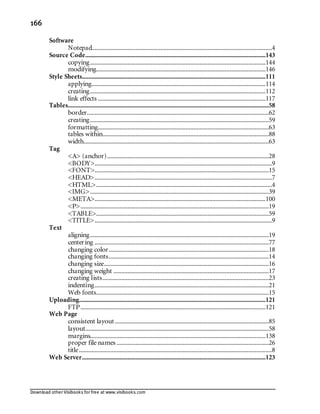 Download other Visibooks for free at www.visibooks.com
166
Software
Notepad...................................................................................................................4
Source Code...................................................................................................................143
copying................................................................................................................144
modifying............................................................................................................146
Style Sheets.....................................................................................................................111
applying...............................................................................................................114
creating................................................................................................................112
link effects ...........................................................................................................117
Tables................................................................................................................................58
border....................................................................................................................62
creating..................................................................................................................59
formatting.............................................................................................................63
tables within..........................................................................................................88
width......................................................................................................................63
Tag
A (anchor).......................................................................................................28
BODY.................................................................................................................9
FONT...............................................................................................................15
HEAD.................................................................................................................7
HTML................................................................................................................4
IMG..................................................................................................................39
META.............................................................................................................100
P........................................................................................................................19
TABLE..............................................................................................................59
TITLE.................................................................................................................9
Text
aligning..................................................................................................................19
centering ...............................................................................................................77
changing color......................................................................................................18
changing fonts......................................................................................................14
changing size.........................................................................................................16
changing weight ...................................................................................................17
creating lists..........................................................................................................23
indenting...............................................................................................................21
Web fonts..............................................................................................................15
Uploading.......................................................................................................................121
FTP......................................................................................................................121
Web Page
consistent layout ..................................................................................................85
layout.....................................................................................................................58
margins................................................................................................................138
proper file names .................................................................................................26
title...........................................................................................................................8
Web Server.....................................................................................................................123
 