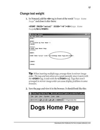 Download other Visibooks for free at www.visibooks.com
17
Change text weight
1. In Notepad,addthe B tag in front of the words “Dogs Home
Page” andclose it after them:
FONT FACE=”arial” SIZE=”+4”BDogs Home
Page/B/FONT
Tip: Wheninserting multiple tags, arrange them in mirror-image
order. The tags and text above are a good example: since it starts with
the FONT tag, it ends with the /FONT tag. Tags that aren’t
arranged in mirror-image order can cause display problems in some
browsers.
2. Save the page andviewit in the browser. It shouldlooklike this:
 