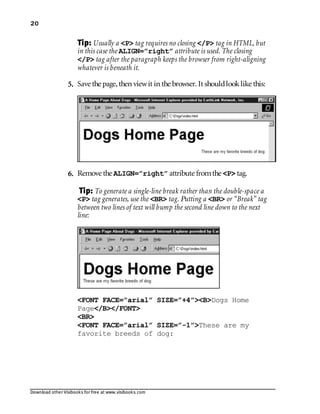 Download other Visibooks for free at www.visibooks.com
20
Tip: Usually a P tag requires no closing /P tag in HTML, but
in this case the ALIGN=”right” attribute is used. The closing
/P tag after the paragraph keeps the browser from right-aligning
whatever is beneath it.
5. Save the page,then viewit in the browser. It shouldlooklike this:
6. Remove the ALIGN=”right” attribute fromthe P tag.
Tip: To generate a single-line break rather than the double-space a
P tag generates, use the BR tag. Putting a BR or “Break” tag
between two lines of text will bump the second line down to the next
line:
FONT FACE=”arial” SIZE=”+4”BDogs Home
Page/B/FONT
BR
FONT FACE=”arial” SIZE=”-1”These are my
favorite breeds of dog:
 