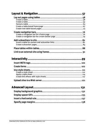 Download other Visibooks for free at www.visibooks.com
Layout & Navigation...................................................... 57
Lay out pages using tables.................................................................58
Create a table.................................................................................................................58
Create a table.................................................................................................................59
Format a table ................................................................................................................63
Create a table-based home page .................................................................................67
Create new table-based pages......................................................................................73
Create navigation bars........................................................................76
Create a navigation bar for a home page ....................................................................76
Create a navigation bar for a main section page ........................................................79
Add subsections tosite......................................................................82
Insert a table for content and subsection links..........................................................82
Create subsection pages...............................................................................................84
Place tables within tables...................................................................88
Link toan external siteusing frames................................................... 91
Interactivity...................................................................99
Insert META tags.............................................................................. 100
Create forms .................................................................................... 102
Use style sheets................................................................................ 111
Create a style sheet......................................................................................................112
Apply a style sheet.......................................................................................................114
Create link effects with style sheets...........................................................................117
Upload sites toa Web server..............................................................121
Advanced Layout.......................................................... 131
Employ background graphics............................................................ 132
Employ spacer GIFs ...........................................................................135
Insert a horizontal rule......................................................................137
Specify page margins....................................................................... 138
 