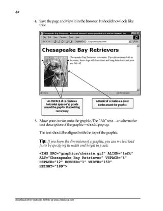 Download other Visibooks for free at www.visibooks.com
42
4. Save the page andviewit in the browser. It shouldnowlooklike
this:
5. Move your cursor ontothe graphic. The “Alt” text—an alternative
text description of the graphic—shouldpopup.
The text shouldbe alignedwiththe topof the graphic.
Tip: If you know the dimensions of a graphic, you can make it load
faster by specifying its width and height in pixels:
IMG SRC=”graphics/chessie.gif” ALIGN=”left”
ALT=”Chesapeake Bay Retriever” VSPACE=”4”
HSPACE=”12” BORDER=”1” WIDTH=”150”
HEIGHT=”189”
AnHSPACE of 12 creates a
horizontal spaceof 12 pixels
aroundthegraphic thatnothing
canoccupy
A Borderof 1 creates a1-pixel
borderaroundthegraphic
 