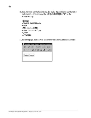 Download other Visibooks for free at www.visibooks.com
62
10.You have set upthe basic table. Tomake it possible tosee the table
outlines in a browser,addthe attribute BORDER=”1” tothe
TABLE tag:
BODY
TABLE BORDER=1
TR
TDLinks/TD
TDContent/TD
/TR
/TABLE
11.Save the page,then viewit in the browser. It shouldlooklike this:
 