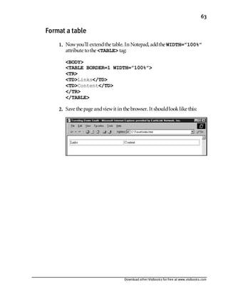 Download other Visibooks for free at www.visibooks.com
63
Format a table
1. Nowyou’ll extendthe table. In Notepad,addthe WIDTH=”100%”
attribute tothe TABLE tag:
BODY
TABLE BORDER=1 WIDTH=”100%”
TR
TDLinks/TD
TDContent/TD
/TR
/TABLE
2. Save the page andviewit in the browser. It shouldlooklike this:
 