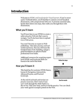 Download other Visibooks for free at www.visibooks.com
1
Introduction
Welcome toHTML and JavaScript for Visual Learners. If you’ve never
useda Visibookbefore,you’ll findthat it contains several hundred
illustrations,withcomparativelylittle text. It presents essential tasks,
breaks themdown intosteps,then walks you throughthemwith
illustrations.
What you’ll learn
You’ll learn howtouse HTMLtocreate a
solid,attractive Website that’s easyto
navigate. You’ll alsolearn howtoupload
it toa Webserver.
You won’t become an expert in Web
publishing—that takes practice andreal-
worldexperience. But you will learn the
fundamentals of site-building,andget a
goodfoundation on whichtobuild
professional-level skills.
Additional resources for acquiring expert-
level HTMLandJavaScript skills are
foundat the endof this book.
How you’ll learn it
This bookhas five sections: HTMLBasics,
Layout & Navigation,Interactivity,
AdvancedLayout,andPractical
JavaScript.
At the endof eachtaskandsection are
practice exercises. Don’t worryif you
can’t workthroughthe whole bookin a
dayor two. Take your time,andtrytodothe practice. You can check
your workagainst examples postedon the Web.
Follow thesteps
!
Seetheresults
 