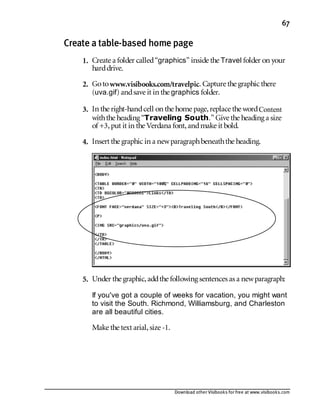 Download other Visibooks for free at www.visibooks.com
67
Create a table-based home page
1. Create a folder called“graphics” inside the Travel folder on your
harddrive.
2. Gotowww.visibooks.com/travelpic. Capture the graphic there
(uva.gif) andsave it in the graphics folder.
3. In the right-handcell on the home page,replace the wordContent
withthe heading “Traveling South.” Give the heading a size
of +3,put it in the Verdana font,andmake it bold.
4. Insert the graphic in a newparagraphbeneaththe heading.
5. Under the graphic,addthe following sentences as a newparagraph:
If you've got a couple of weeks for vacation, you might want
to visit the South. Richmond, Williamsburg, and Charleston
are all beautiful cities.
Make the text arial,size -1.
 
