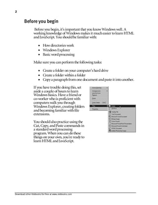Download other Visibooks for free at www.visibooks.com
2
Before you begin
Before you begin,it’s important that you knowWindows well. A
working knowledge of Windows makes it mucheasier tolearn HTML
andJavaScript. You shouldbe familiar with:
• Howdirectories work
• Windows Explorer
• Basic wordprocessing
Make sure you can performthe following tasks:
• Create a folder on your computer’s harddrive
• Create a folder within a folder
• Copya paragraphfromone document andpaste it intoanother.
If you have trouble doing this,set
aside a couple of hours tolearn
Windows basics. Have a friendor
co-worker whois proficient with
computers walkyou through
Windows Explorer,creating folders
andbecoming familiar withfile
extensions.
You shouldalsopractice using the
Cut,Copy,andPaste commands in
a standardwordprocessing
program. When you can dothese
things on your own,you’re readyto
learn HTMLandJavaScript.
 