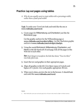 Download other Visibooks for free at www.visibooks.com
75
Practice: Lay out pages using tables
A. Why do you usually want to create tables with a percentage width,
rather than a fixed-pixel width?
Task: Tomake your Travel site lookandworklike the one at
www.visibooks.com/travel.
1. Create pages for Williamsburg andCharleston just like the
Richmond page.
Get the graphic andtext for the Williamsburg page at
www.visibooks.com/travelpic/willpic. Get the Charleston graphic
andtext at www.visibooks.com/travelpic/charlpic.
2. Using the words Richmond,Williamsburg,Charleston,and
Home in the left-handcell of eachpage,linkall the pages in this
Website toeachother.
TIP: Don’t forget to transform the link that shows “You Are Here”
into bold, plain text.
3. Insert the text andgraphics in their appropriate pages.
4. Align all graphics tothe left. Give themvspace of 4 pixels and
hspace of 12 pixels. Give eachgraphic appropriate Alt text.
5. When you’re done,previewthe site in the browser. It shouldlook
andworklike www.visibooks.com/travel.
Answers
A. Fixed-width tables waste space and make pages look a bit sparse when viewed on higher-resolution monitors.
 