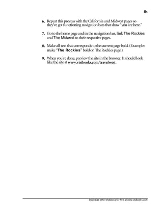 Download other Visibooks for free at www.visibooks.com
81
6. Repeat this process withthe California andMidwest pages so
they’ve got functioning navigation bars that show“you are here.”
7. Gotothe home page andin the navigation bar,linkThe Rockies
andThe Midwest totheir respective pages.
8. Make all text that corresponds tothe current page bold. (Example:
make “The Rockies” boldon The Rockies page.)
9. When you’re done,previewthe site in the browser. It shouldlook
like the site at www.visibooks.com/travelwest.
 