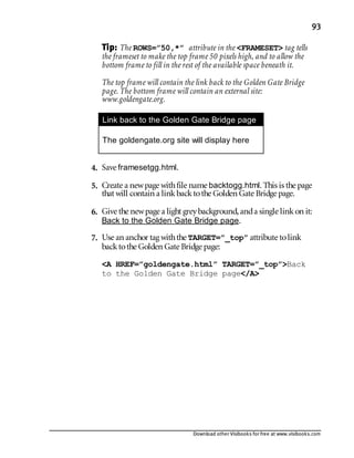 Download other Visibooks for free at www.visibooks.com
93
Tip: The ROWS=”50,*” attribute in the FRAMESET tag tells
the frameset to make the top frame 50 pixels high, and to allow the
bottom frame to fill in the rest of the available space beneath it.
The top frame will contain the link back to the Golden Gate Bridge
page. The bottom frame will contain an external site:
www.goldengate.org.
Link back to the Golden Gate Bridge page

The goldengate.org site will display here

4. Save framesetgg.html.
5. Create a newpage withfile name backtogg.html. This is the page
that will contain a linkbacktothe Golden Gate Bridge page.
6. Give the newpage a light greybackground,anda single linkon it:
Back to the Golden Gate Bridge page.
7. Use an anchor tag withthe TARGET=”_top” attribute tolink
backtothe Golden Gate Bridge page:
A HREF=”goldengate.html” TARGET=”_top”Back
to the Golden Gate Bridge page/A
 