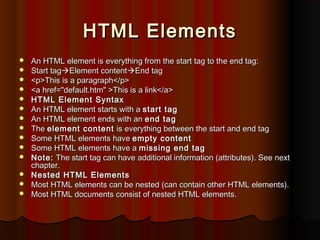 HTML Elements















An HTML element is everything from the start tag to the end tag:
Start tagElement contentEnd tag
<p>This is a paragraph</p>
<a href="default.htm" >This is a link</a>
HTML Element Syntax
An HTML element starts with a start tag
An HTML element ends with an end tag
The element content is everything between the start and end tag
Some HTML elements have empty content
Some HTML elements have a missing end tag
Note: The start tag can have additional information (attributes). See next
chapter.
Nested HTML Elements
Most HTML elements can be nested (can contain other HTML elements).
Most HTML documents consist of nested HTML elements.

 