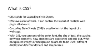 What is CSS?
• CSS stands for Cascading Style Sheets.
• CSS saves a lot of work. It can control the layout of multiple web
pages all at once.
• Cascading Style Sheets (CSS) is used to format the layout of a
webpage.
• With CSS, you can control the color, font, the size of text, the spacing
between elements, how elements are positioned and laid out, what
background images or background colors are to be used, different
displays for different devices and screen sizes,
 