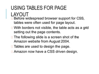 USING TABLES FOR PAGE
LAYOUT
Before widespread browser support for CSS,
tables were often used for page layout.
With borders not visible, the table acts as a grid
setting out the page contents.
The following slide is a screen shot of the
Amazon website from August 2004.
Tables are used to design the page.
Amazon now have a CSS driven design.
 