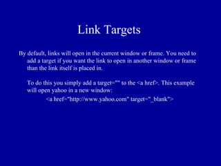 Link Targets
By default, links will open in the current window or frame. You need to
   add a target if you want the link to open in another window or frame
   than the link itself is placed in.

   To do this you simply add a target="" to the <a href>. This example
   will open yahoo in a new window:
           <a href="http://www.yahoo.com" target="_blank">
 