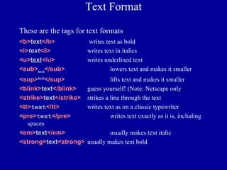 Text Format

These are the tags for text formats    :
<b>text</b>             writes text as bold
<i>text</i>             writes text in italics
<u>text</u>             writes underlined text
<sub>text</sub>                  lowers text and makes it smaller
<sup>text</sup>                   lifts text and makes it smaller
<blink>text</blink>     guess yourself! (Note: Netscape only.)
<strike>text</strike>   strikes a line through the text
<tt>text</tt>           writes text as on a classic typewriter
<pre>text</pre>                   writes text exactly as it is, including
   spaces.
<em>text</em>                    usually makes text italic
<strong>text<strong>    usually makes text bold
 