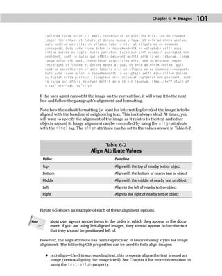 Chapter 6 ✦ Images      101

         <p>Lorem ipsum dolor sit amet, consectetur adipisicing elit, sed do eiusmod
         tempor incididunt ut labore et dolore magna aliqua. Ut enim ad minim veniam,
         quis nostrud exercitation ullamco laboris nisi ut aliquip ex ea commodo
         consequat. Duis aute irure dolor in reprehenderit in voluptate velit esse
         cillum dolore eu fugiat nulla pariatur. Excepteur sint occaecat cupidatat non
         proident, sunt in culpa qui ofﬁcia deserunt mollit anim id est laborum. Lorem
         ipsum dolor sit amet, consectetur adipisicing elit, sed do eiusmod tempor
         incididunt ut labore et dolore magna aliqua. Ut enim ad minim veniam, quis
         nostrud exercitation ullamco laboris nisi ut aliquip ex ea commodo consequat.
         Duis aute irure dolor in reprehenderit in voluptate velit esse cillum dolore
         eu fugiat nulla pariatur. Excepteur sint occaecat cupidatat non proident, sunt
         in culpa qui ofﬁcia deserunt mollit anim id est laborum. <img alt=“Picture of
         a cat” src=“cat.jpg”></p>


       If the user agent cannot ﬁt the image on the current line, it will wrap it to the next
       line and follow the paragraph’s alignment and formatting.

       Note how the default formatting (at least for Internet Explorer) of the image is to be
       aligned with the baseline of neighboring text. This isn’t always ideal. At times, you
       will want to specify the alignment of the image as it relates to the text and other
       objects around it. Image alignment can be controlled by using the align attribute
       with the <img> tag. The align attribute can be set to the values shown in Table 6-2:



                                             Table 6-2
                                      Align Attribute Values
        Value                                      Function

        Top                                        Align with the top of nearby text or object
        Bottom                                     Align with the bottom of nearby text or object

        Middle                                     Align with the middle of nearby text or object
        Left                                       Align to the left of nearby text or object

        Right                                      Align to the right of nearby text or object



       Figure 6-5 shows an example of each of these alignment options.

Note           Most user agents render items in the order in which they appear in the docu-
               ment. If you are using left-aligned images, they should appear before the text
               that they should be positioned left of.

       However, the align attribute has been deprecated in favor of using styles for image
       alignment. The following CSS properties can be used to help align images:

         ✦ text-align—Used in surrounding text, this property aligns the text around an
           image (versus aligning the image itself). See Chapter 8 for more information on
           using the text-align property.
 