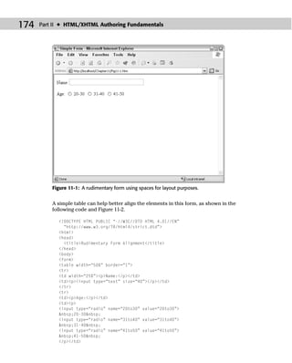 174   Part II ✦ HTML/XHTML Authoring Fundamentals




          Figure 11-1: A rudimentary form using spaces for layout purposes.


          A simple table can help better align the elements in this form, as shown in the
          following code and Figure 11-2.

            <!DOCTYPE HTML PUBLIC “-//W3C//DTD HTML 4.01//EN”
              “http://www.w3.org/TR/html4/strict.dtd”>
            <html>
            <head>
              <title>Rudimentary Form Alignment</title>
            </head>
            <body>
            <form>
            <table width=“50%” border=“1”>
            <tr>
            <td width=“25%”><p>Name:</p></td>
            <td><p><input type=“text” size=“40”></p></td>
            </tr>
            <tr>
            <td><p>Age:</p></td>
            <td><p>
            <input type=“radio” name=“20to30” value=“20to30”>
            &nbsp;20-30&nbsp;
            <input type=“radio” name=“31to40” value=“31to40”>
            &nbsp;31-40&nbsp;
            <input type=“radio” name=“41to50” value=“41to50”>
            &nbsp;41-50&nbsp;
            </p></td>
 