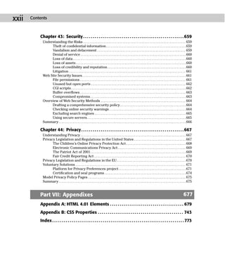 xxii   Contents



           Chapter 43: Security . . . . . . . . . . . . . . . . . . . . . . . . . . . . . . . . . . . . . . . . . . . . . . . . . . . . 659
             Understanding the Risks . . . . . . . . . . . . . . . . . . . . . . . . . . . . . . . . . . . . . . . . . . . . . . . . . . . . . . . . . . . . . . . . . 659
                  Theft of conﬁdential information . . . . . . . . . . . . . . . . . . . . . . . . . . . . . . . . . . . . . . . . . . . . . . . . . . . 659
                  Vandalism and defacement . . . . . . . . . . . . . . . . . . . . . . . . . . . . . . . . . . . . . . . . . . . . . . . . . . . . . . . . 659
                  Denial of service . . . . . . . . . . . . . . . . . . . . . . . . . . . . . . . . . . . . . . . . . . . . . . . . . . . . . . . . . . . . . . . . . . . 660
                  Loss of data . . . . . . . . . . . . . . . . . . . . . . . . . . . . . . . . . . . . . . . . . . . . . . . . . . . . . . . . . . . . . . . . . . . . . . . . 660
                  Loss of assets . . . . . . . . . . . . . . . . . . . . . . . . . . . . . . . . . . . . . . . . . . . . . . . . . . . . . . . . . . . . . . . . . . . . . . 660
                  Loss of credibility and reputation . . . . . . . . . . . . . . . . . . . . . . . . . . . . . . . . . . . . . . . . . . . . . . . . . . 660
                  Litigation . . . . . . . . . . . . . . . . . . . . . . . . . . . . . . . . . . . . . . . . . . . . . . . . . . . . . . . . . . . . . . . . . . . . . . . . . . 661
             Web Site Security Issues . . . . . . . . . . . . . . . . . . . . . . . . . . . . . . . . . . . . . . . . . . . . . . . . . . . . . . . . . . . . . . . . . . 661
                  File permissions . . . . . . . . . . . . . . . . . . . . . . . . . . . . . . . . . . . . . . . . . . . . . . . . . . . . . . . . . . . . . . . . . . . 661
                  Unused but open ports . . . . . . . . . . . . . . . . . . . . . . . . . . . . . . . . . . . . . . . . . . . . . . . . . . . . . . . . . . . . 662
                  CGI scripts . . . . . . . . . . . . . . . . . . . . . . . . . . . . . . . . . . . . . . . . . . . . . . . . . . . . . . . . . . . . . . . . . . . . . . . . . 662
                  Buffer overﬂows . . . . . . . . . . . . . . . . . . . . . . . . . . . . . . . . . . . . . . . . . . . . . . . . . . . . . . . . . . . . . . . . . . . 663
                  Compromised systems . . . . . . . . . . . . . . . . . . . . . . . . . . . . . . . . . . . . . . . . . . . . . . . . . . . . . . . . . . . . . 663
             Overview of Web Security Methods . . . . . . . . . . . . . . . . . . . . . . . . . . . . . . . . . . . . . . . . . . . . . . . . . . . . . . 664
                  Drafting a comprehensive security policy . . . . . . . . . . . . . . . . . . . . . . . . . . . . . . . . . . . . . . . . . . 664
                  Checking online security warnings . . . . . . . . . . . . . . . . . . . . . . . . . . . . . . . . . . . . . . . . . . . . . . . . . 664
                  Excluding search engines . . . . . . . . . . . . . . . . . . . . . . . . . . . . . . . . . . . . . . . . . . . . . . . . . . . . . . . . . . 665
                  Using secure servers . . . . . . . . . . . . . . . . . . . . . . . . . . . . . . . . . . . . . . . . . . . . . . . . . . . . . . . . . . . . . . . 665
             Summary . . . . . . . . . . . . . . . . . . . . . . . . . . . . . . . . . . . . . . . . . . . . . . . . . . . . . . . . . . . . . . . . . . . . . . . . . . . . . . . . . 666

           Chapter 44: Privacy . . . . . . . . . . . . . . . . . . . . . . . . . . . . . . . . . . . . . . . . . . . . . . . . . . . . . 667
             Understanding Privacy . . . . . . . . . . . . . . . . . . . . . . . . . . . . . . . . . . . . . . . . . . . . . . . . . . . . . . . . . . . . . . . . . . . 667
             Privacy Legislation and Regulations in the United States . . . . . . . . . . . . . . . . . . . . . . . . . . . . . . . . . 667
                   The Children’s Online Privacy Protection Act . . . . . . . . . . . . . . . . . . . . . . . . . . . . . . . . . . . . . . 668
                   Electronic Communications Privacy Act . . . . . . . . . . . . . . . . . . . . . . . . . . . . . . . . . . . . . . . . . . . 669
                   The Patriot Act of 2001. . . . . . . . . . . . . . . . . . . . . . . . . . . . . . . . . . . . . . . . . . . . . . . . . . . . . . . . . . . . .669
                   Fair Credit Reporting Act . . . . . . . . . . . . . . . . . . . . . . . . . . . . . . . . . . . . . . . . . . . . . . . . . . . . . . . . . . 670
             Privacy Legislation and Regulations in the EU . . . . . . . . . . . . . . . . . . . . . . . . . . . . . . . . . . . . . . . . . . . . 670
             Voluntary Solutions . . . . . . . . . . . . . . . . . . . . . . . . . . . . . . . . . . . . . . . . . . . . . . . . . . . . . . . . . . . . . . . . . . . . . . 671
                   Platform for Privacy Preferences project . . . . . . . . . . . . . . . . . . . . . . . . . . . . . . . . . . . . . . . . . . . 671
                   Certiﬁcation and seal programs . . . . . . . . . . . . . . . . . . . . . . . . . . . . . . . . . . . . . . . . . . . . . . . . . . . . 674
             Model Privacy Policy Pages . . . . . . . . . . . . . . . . . . . . . . . . . . . . . . . . . . . . . . . . . . . . . . . . . . . . . . . . . . . . . . 675
             Summary . . . . . . . . . . . . . . . . . . . . . . . . . . . . . . . . . . . . . . . . . . . . . . . . . . . . . . . . . . . . . . . . . . . . . . . . . . . . . . . . . 675


           Part VII: Appendixes                                                                                                                                                 677
           Appendix A: HTML 4.01 Elements . . . . . . . . . . . . . . . . . . . . . . . . . . . . . . . . . . . . . . 679
           Appendix B: CSS Properties . . . . . . . . . . . . . . . . . . . . . . . . . . . . . . . . . . . . . . . . . . . . 743
           Index . . . . . . . . . . . . . . . . . . . . . . . . . . . . . . . . . . . . . . . . . . . . . . . . . . . . . . . . . . . . . . . . . . . . 773
 