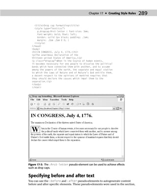 Chapter 17 ✦ Creating Style Rules     289

    <title>Drop cap formatting</title>
    <style type=“text/css”>
      p.dropcap:ﬁrst-letter { font-size: 3em;
      font-weight: bold; ﬂoat: left;
      border: solid 1px black; padding: .1em;
      margin: .2em .2em 0 0; }
    </style>
  </head>
  <body>
  <h1>IN CONGRESS, July 4, 1776.</h1>
  <p>The unanimous Declaration of the
  thirteen united States of America,</p>
  <p class=“dropcap”>When in the Course of human events,
  it becomes necessary for one people to dissolve the political
  bands which have connected them with another, and to assume
  among the powers of the earth, the separate and equal station
  to which the Laws of Nature and of Nature’s God entitle them,
  a decent respect to the opinions of mankind requires that
  they should declare the causes which impel them to the
  separation.</p>
  </body>
  </html>




Figure 17-3: The :ﬁrst-letter pseudo-element can be used to achieve effects
such as drop caps.


Specifying before and after text
You can use the :before and :after pseudo-elements to autogenerate content
before and after speciﬁc elements. These pseudo-elements were used in the section,
 