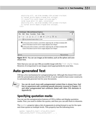 Chapter 19 ✦ Text Formatting     331

           adipiscing elit, sed diam nonummy nibh euismod tincidunt
           ut laoreet dolore magna aliquam erat volutpat.
           <li style=“list-style-image: url(cone.jpg)”>
           Lorem ipsum dolor sit amet, consectetuer
           adipiscing elit, sed diam nonummy nibh euismod tincidunt
           ut laoreet dolore magna aliquam erat volutpat.
         </ol>




       Figure 19-11: You can use images as list markers, such as the sphere and cone
       shown here.

       Note that you can use any URL-accessible image with the list-style-image.
       However, it is important to use images sized appropriately for your lists.


Auto-generated Text
       CSS has a few mechanisms for autogenerating text. Although this doesn’t ﬁt in well
       with the presentation-only function of CSS, it can be useful to have some constructs
       to automatically generate text for your documents.


Note        You can do much more with autogenerated content than is shown here. Feel
            free to experiment with combining pseudo-elements (covered in Chapter 17)
            and other autogenerated text constructs (listed with other CSS elements in
            Appendix B).


       Specifying quotation marks
       You can use the autogeneration features of CSS to deﬁne and display quotation
       marks. First, you need to deﬁne the quotes, and then you can add them to elements.

       The quotes property takes a list of arguments in string format to use for the open
       and close quotes at multiple levels. This property has the following form:

         quotes: <open_ﬁrst_level> <close_ﬁrst_level>
         <open_second_level> <close_second_level> ... ;
 