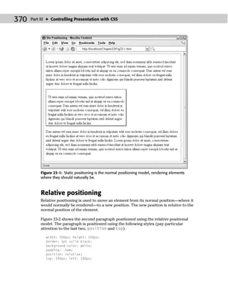 370   Part III ✦ Controlling Presentation with CSS




           Figure 23-1: Static positioning is the normal positioning model, rendering elements
           where they should naturally be.



           Relative positioning
           Relative positioning is used to move an element from its normal position—where it
           would normally be rendered—to a new position. The new position is relative to the
           normal position of the element.

           Figure 23-2 shows the second paragraph positioned using the relative positional
           model. The paragraph is positioned using the following styles (pay particular
           attention to the last two, position and top):

             width: 350px; height: 150px;
             border: 1pt solid black;
             background-color: white;
             padding: .5em;
             position: relative;
             top: 100px; left: 100px;
 