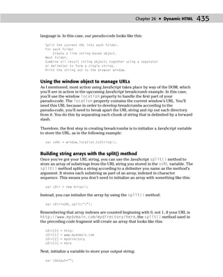 Chapter 26 ✦ Dynamic HTML      435

language is. In this case, our pseudo-code looks like this:

  Split the current URL into each folder.
  For each folder
      Create a link string-based object.
  Next Folder,
  Combine all result string objects together using a separator
  or delimiter to form a single string.
  Print the string out to the browser window.


Using the window object to manage URLs
As I mentioned, most action using JavaScript takes place by way of the DOM, which
you’ll see in action in the upcoming JavaScript breadcrumb example. In this case,
you’ll use the window location property to handle the ﬁrst part of your
pseudo-code. The location property contains the current window’s URL. You’ll
need this URL because in order to develop breadcrumbs according to the
pseudo-code, you’ll need to break apart the URL string and rip out each directory
from it. You do this by separating each chunk of string that is delimited by a forward
slash.

Therefore, the ﬁrst step in creating breadcrumbs is to initialize a JavaScript variable
to store the URL, as in the following example:

  var sURL = window.location.toString();


Building string arrays with the split() method
Once you’ve got your URL string, you can use the JavaScript split() method to
store an array of substrings from the URL string you stored in the sURL variable. The
split() method splits a string according to a delimiter you name as the method’s
argument. It stores each substring as part of an array, indexed in character
sequence. This means you don’t need to initialize an array with something like this:

  var sDir = new Array();

Instead, you can initialize the array by using the split() method:

  var sDir=sURL.split(“/”);

Remembering that array indexes are counted beginning with 0, not 1, if your URL is
http://www.mydomain.com/mydirectory/here, the split() method used in
the preceding code fragment will create an array that looks like this:

  sDir[0]   =   http:
  sDir[1]   =   www.mydomain.com
  sDir[2]   =   mydirectory
  sDir[3]   =   here

Next, initialize a variable to store your output string:

  var sOutput=“”;
 