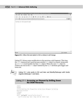 450   Part IV ✦ Advanced Web Authoring




             Figure 27-1: When this text styled in CSS is clicked, it will change.


             Listing 27-1 shows some modiﬁcation to the previous code fragment. This time,
             the this keyword isn’t used because another div object is created, along with
             an onClick event handler for that div object. When the new div object is
             clicked, the text in the div object labeled by the myID attribute gets bigger and
             turns red.


      Note         Listing 27-1 only works in IE4 and later and Mozilla/Netscape with Gecko
                   engines (Netscape 7 and later).



               Listing 27-1: Accessing an Element by Drilling Down
                             the DOM Hierarchy
                <html>
                <head>
                <title>Setting CSS Properties Using Cross-Browser Scripting
                Routines</title>
                </head>
                <body>
                <div id=“myID” style=“color:blue;”>
                  <p>I’m blue now, but I may not be later.</p>
 