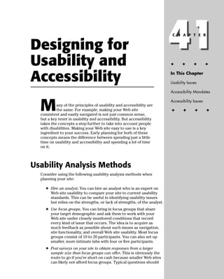 Designing for
Usability and
                                                                           41
                                                                           ✦
                                                                            C H A P T E R




                                                                                  ✦      ✦        ✦


Accessibility                                                              In This Chapter

                                                                           Usability Issues

                                                                           Accessibility Mandates



  M
                                                                           Accessibility Issues
           any of the principles of usability and accessibility are
           the same. For example, making your Web site                     ✦      ✦      ✦        ✦
  consistent and easily navigated is not just common sense,
  but a key tenet in usability and accessibility. But accessibility
  takes the concepts a step further to take into account people
  with disabilities. Making your Web site easy to use is a key
  ingredient to your success. Early planning for both of these
  concepts means the difference between spending just a little
  time on usability and accessibility and spending a lot of time
  on it.



Usability Analysis Methods
  Consider using the following usability analysis methods when
  planning your site:

    ✦ Hire an analyst. You can hire an analyst who is an expert on
      Web site usability to compare your site to current usability
      standards. This can be useful in identifying usability issues
      but relies on the strengths, or lack of strengths, of the analyst.
    ✦ Use focus groups. You can bring in focus groups that share
      your target demographic and ask them to work with your
      Web site under closely monitored conditions that record
      every kind of issue that occurs. The idea is to acquire as
      much feedback as possible about such issues as navigation,
      site functionality, and overall Web site usability. Most focus
      groups consist of 10 to 20 participants. You can also set up
      smaller, more intimate labs with four or ﬁve participants.
    ✦ Post surveys on your site to obtain responses from a larger
      sample size than focus groups can offer. This is obviously the
      route to go if you’re short on cash because smaller Web sites
      can likely not afford focus groups. Typical questions should
 