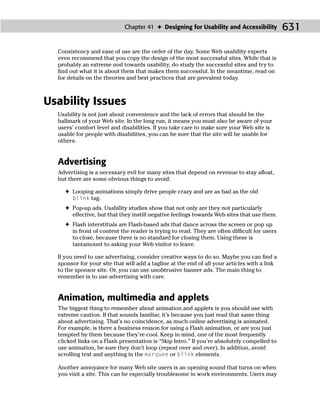 Chapter 41 ✦ Designing for Usability and Accessibility           631

  Consistency and ease of use are the order of the day. Some Web usability experts
  even recommend that you copy the design of the most successful sites. While that is
  probably an extreme nod towards usability, do study the successful sites and try to
  ﬁnd out what it is about them that makes them successful. In the meantime, read on
  for details on the theories and best practices that are prevalent today.



Usability Issues
  Usability is not just about convenience and the lack of errors that should be the
  hallmark of your Web site. In the long run, it means you must also be aware of your
  users’ comfort level and disabilities. If you take care to make sure your Web site is
  usable for people with disabilities, you can be sure that the site will be usable for
  others.


  Advertising
  Advertising is a necessary evil for many sites that depend on revenue to stay aﬂoat,
  but there are some obvious things to avoid:

    ✦ Looping animations simply drive people crazy and are as bad as the old
      blink tag.
    ✦ Pop-up ads. Usability studies show that not only are they not particularly
      effective, but that they instill negative feelings towards Web sites that use them.
    ✦ Flash interstitials are Flash-based ads that dance across the screen or pop up
      in front of content the reader is trying to read. They are often difﬁcult for users
      to close, because there is no standard for closing them. Using these is
      tantamount to asking your Web visitor to leave.

  If you need to use advertising, consider creative ways to do so. Maybe you can ﬁnd a
  sponsor for your site that will add a tagline at the end of all your articles with a link
  to the sponsor site. Or, you can use unobtrusive banner ads. The main thing to
  remember is to use advertising with care.


  Animation, multimedia and applets
  The biggest thing to remember about animation and applets is you should use with
  extreme caution. If that sounds familiar, it’s because you just read that same thing
  about advertising. That’s no coincidence, as much online advertising is animated.
  For example, is there a business reason for using a Flash animation, or are you just
  tempted by them because they’re cool. Keep in mind, one of the most frequently
  clicked links on a Flash presentation is “Skip Intro.” If you’re absolutely compelled to
  use animation, be sure they don’t loop (repeat over and over). In addition, avoid
  scrolling text and anything in the marquee or blink elements.

  Another annoyance for many Web site users is an opening sound that turns on when
  you visit a site. This can be especially troublesome in work environments. Users may
 