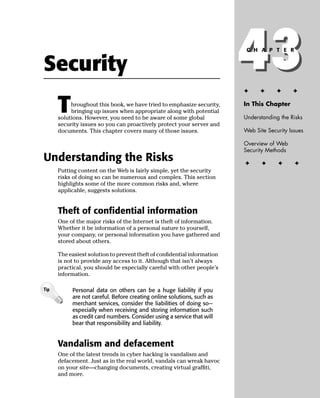 Security                                                                 43
                                                                         ✦
                                                                          C H A P T E R




                                                                               ✦      ✦     ✦


      T    hroughout this book, we have tried to emphasize security,
           bringing up issues when appropriate along with potential
      solutions. However, you need to be aware of some global
                                                                         In This Chapter

                                                                         Understanding the Risks
      security issues so you can proactively protect your server and
      documents. This chapter covers many of those issues.               Web Site Security Issues

                                                                         Overview of Web
                                                                         Security Methods
Understanding the Risks                                                  ✦      ✦     ✦      ✦
      Putting content on the Web is fairly simple, yet the security
      risks of doing so can be numerous and complex. This section
      highlights some of the more common risks and, where
      applicable, suggests solutions.


      Theft of conﬁdential information
      One of the major risks of the Internet is theft of information.
      Whether it be information of a personal nature to yourself,
      your company, or personal information you have gathered and
      stored about others.

      The easiest solution to prevent theft of conﬁdential information
      is not to provide any access to it. Although that isn’t always
      practical, you should be especially careful with other people’s
      information.

Tip        Personal data on others can be a huge liability if you
           are not careful. Before creating online solutions, such as
           merchant services, consider the liabilities of doing so—
           especially when receiving and storing information such
           as credit card numbers. Consider using a service that will
           bear that responsibility and liability.


      Vandalism and defacement
      One of the latest trends in cyber hacking is vandalism and
      defacement. Just as in the real world, vandals can wreak havoc
      on your site—changing documents, creating virtual grafﬁti,
      and more.
 