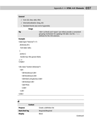 Appendix A ✦ HTML 4.01 Elements       697

 General

             Core (id, class, style, title)
             Internationalization (lang, dir)
             Standard Events (see end of appendix)
                       Usage
 Tip                                    <div> (a block) and <span> (an inline) provide a convenient
                                        grouping mechanism for applying CSS style. Use the class
                                        attribute for the CSS selectors.
 Example
 <style type=‘‘text/css”> <!--
     .dictionary dt {
         font-style: italic;
     }
     .section {
         border-top: thin groove black;
 } -->
 </style>


 <div class=‘‘section dictionary”>
     <dl>
           <dt>tenebrous</dt>
           <dt>tenebrious</dt>
           <dd>Dark and gloomy.</dd>
           <dt>tertiary</dt>
           <dd>Third.
           </dd>
     </dl>
 </div>




dl
                       Context
 Purpose                                Create a deﬁnition list
 Start/End Tag                          Required/Required
 Display                                Block
                                                                                            Continued
 