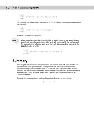 52   Part I ✦ Understanding (X)HTML



              <style>
                body { background-image: url(path_to_image); }
              </style>

            For example, the following style results in grid.jpg being placed as the document’s
            background:

              <style>
                body { background-image: url(grid.jpg); }
              </style>

            The effect is shown in Figure 3-2.

     Note        When you change the background color to a dark color, or use a dark image,
                 you should also change the text color so it will contrast with the background.
                 For example, the following style sets the body background to black and the
                 body text color to white:

                    <style>
                      body { background-color: black; color: white; }
                    </style>




     Summary
            This chapter described the basic elements you need in all HTML documents. You
            learned some basic guidelines for coding with HTML and how to add header
            information to your documents, such as a title and meta information for search
            engines. You also learned how to set a document’s base path and redirect a user to
            another page. Lastly, you saw how to quickly make a document distinctive by
            changing its colors.

            The next few chapters cover various formatting elements in more detail.

                                                 ✦   ✦       ✦
 