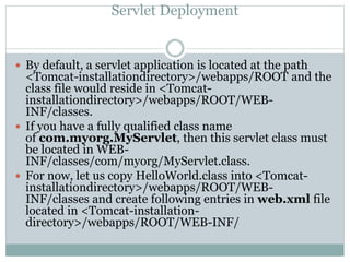 Servlet Deployment
 By default, a servlet application is located at the path
<Tomcat-installationdirectory>/webapps/ROOT and the
class file would reside in <Tomcat-
installationdirectory>/webapps/ROOT/WEB-
INF/classes.
 If you have a fully qualified class name
of com.myorg.MyServlet, then this servlet class must
be located in WEB-
INF/classes/com/myorg/MyServlet.class.
 For now, let us copy HelloWorld.class into <Tomcat-
installationdirectory>/webapps/ROOT/WEB-
INF/classes and create following entries in web.xml file
located in <Tomcat-installation-
directory>/webapps/ROOT/WEB-INF/
 