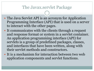 The Javax.servlet Package
 The Java Servlet API is an acronym for Application
Programming Interface (API) that is used on a server
to interact with the other pages.
 It communicates with the clients through a request
and response format or system in a servlet container.
An application programming interface (API) for
servlets is a group of predefined packages, classes,
and interfaces that have been written, along with
their servlet methods and constructors.
 It is a mechanism for interaction between two web
application components and servlet functions.
 