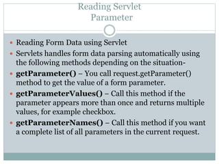 Reading Servlet
Parameter
 Reading Form Data using Servlet
 Servlets handles form data parsing automatically using
the following methods depending on the situation-
 getParameter() − You call request.getParameter()
method to get the value of a form parameter.
 getParameterValues() − Call this method if the
parameter appears more than once and returns multiple
values, for example checkbox.
 getParameterNames() − Call this method if you want
a complete list of all parameters in the current request.
 