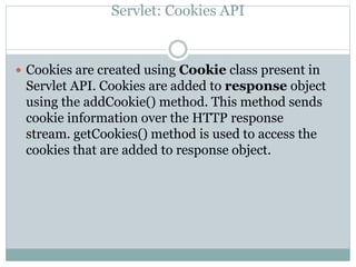 Servlet: Cookies API
 Cookies are created using Cookie class present in
Servlet API. Cookies are added to response object
using the addCookie() method. This method sends
cookie information over the HTTP response
stream. getCookies() method is used to access the
cookies that are added to response object.
 