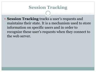 Session Tracking
 Session Tracking tracks a user’s requests and
maintains their state. It is a mechanism used to store
information on specific users and in order to
recognize these user’s requests when they connect to
the web server.
 
