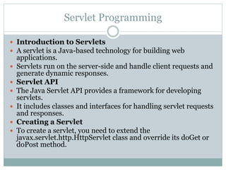 Servlet Programming
 Introduction to Servlets
 A servlet is a Java-based technology for building web
applications.
 Servlets run on the server-side and handle client requests and
generate dynamic responses.
 Servlet API
 The Java Servlet API provides a framework for developing
servlets.
 It includes classes and interfaces for handling servlet requests
and responses.
 Creating a Servlet
 To create a servlet, you need to extend the
javax.servlet.http.HttpServlet class and override its doGet or
doPost method.
 