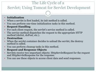 The Life Cycle of a
Servlet; Using Tomcat for Servlet Development
 Initialization
 When a servlet is first loaded, its init method is called.
 You can perform one-time initialization tasks in this method.
 Request Handling
 For each client request, the servlet's service method is called.
 The service method dispatches the request to the appropriate HTTP
method (doGet, doPost, etc.).
 Destruction
 When the servlet container decides to unload the servlet, the destroy
method is called.
 You can perform cleanup tasks in this method.
 Request and Response Objects
 Servlets receive two important objects: HttpServletRequest for the request
and HttpServletResponse for the response.
 You can use these objects to access client data and send responses.
 