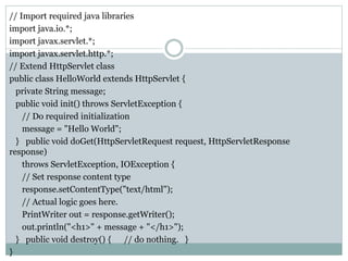 // Import required java libraries
import java.io.*;
import javax.servlet.*;
import javax.servlet.http.*;
// Extend HttpServlet class
public class HelloWorld extends HttpServlet {
private String message;
public void init() throws ServletException {
// Do required initialization
message = "Hello World";
} public void doGet(HttpServletRequest request, HttpServletResponse
response)
throws ServletException, IOException {
// Set response content type
response.setContentType("text/html");
// Actual logic goes here.
PrintWriter out = response.getWriter();
out.println("<h1>" + message + "</h1>");
} public void destroy() { // do nothing. }
}
 