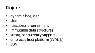 Clojure	
•  dynamic	language	
•  Lisp	
•  func>onal	programming	
•  immutable	data	structures	
•  strong	concurrency	support	
•  embraces	host	plajorm	(JVM,	js)	
•  EDN	
 
