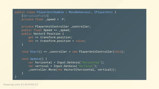 public class PlayerUnitHumble : MonoBehaviour, IPlayerUnit {
[SerializeField]
private float _speed = 1F;
private PlayerUnitController _controller;
public float Speed => _speed;
public Vector3 Position {
get => transform.position;
set => transform.position = value;
}
void Start() => _controller = new PlayerUnitController(this);
void Update() {
var horizontal = Input.GetAxis("Horizontal");
var vertical = Input.GetAxis("Vertical");
_controller.Move(new Vector3(horizontal, vertical));
}
}
Roppongi.unity #1 2019/02/21
 