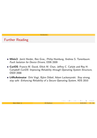 Introduction
Further Reading
Minix3: Jorrit Herder, Ben Gras,, Philip Homburg, Andrew S. Tanenbaum:
Fault Isolation for Device Drivers, DSN 2009
CuriOS: Francis M. David, Ellick M. Chan, Je↵rey C. Carlyle and Roy H.
Campbell CuriOS: Improving Reliability through Operating System Structure,
OSDI 2008
L4ReAnimator: Dirk Vogt, Bj¨orn D¨obel, Adam Lackorzynski: Stay strong,
stay safe: Enhancing Reliability of a Secure Operating System, IIDS 2010
Bj¨orn D¨obel () OS Resilience 06.08.2013 57 / 58
 