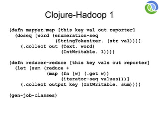 Clojure-Hadoop 1
(defn mapper-map [this key val out reporter]
  (doseq [word (enumeration-seq
                (StringTokenizer. (str val)))]
    (.collect out (Text. word)
                  (IntWritable. 1))))

(defn reducer-reduce [this key vals out reporter]
  (let [sum (reduce +
             (map (fn [w] (.get w))
                  (iterator-seq values)))]
    (.collect output key (IntWritable. sum))))

(gen-job-classes)
 